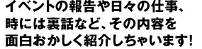 イベントの報告や日々の仕事、時には裏話など、その内容を面白おかしく紹介しちゃいます!