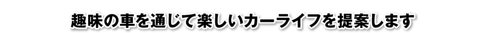 趣味の車を通じて楽しいカーライフを提案します