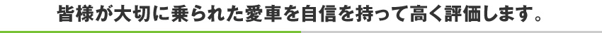 皆様が大切に乗られた愛車を自信を持って高く評価します。