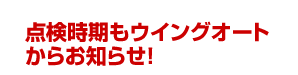 点検時期もウイングオートからお知らせ!