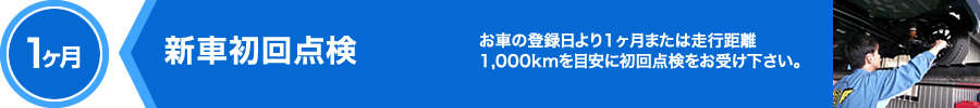 1ヶ月,新車初回点検,お車の登録日より1ヶ月または走行距離1,000kmを目安に初回点検をお受け下さい。