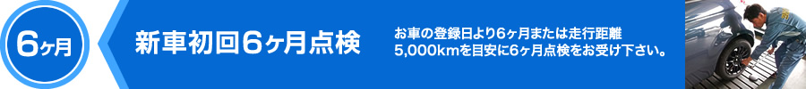 6ヶ月,新車初回6ヶ月点検,お車の登録日より6ヶ月または走行距離5,000kmを目安に6ヶ月点検をお受け下さい。