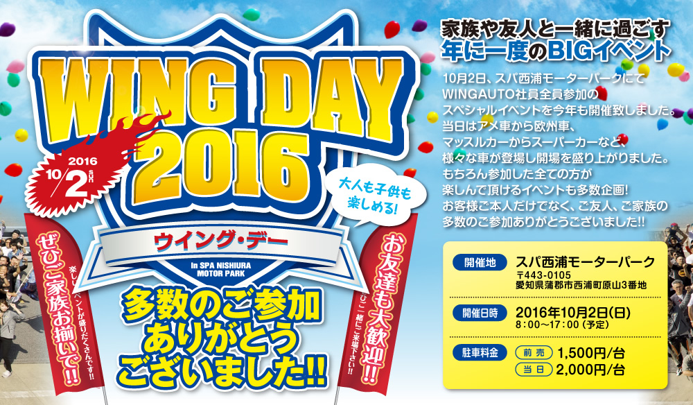 WING DAY 2016,大好評につき今年も開催決定!,家族や友人と一緒に過ごす年に一度のBIGイベント,来る10月2日、スパ西浦モーターパークにてWINGAUTO社員全員参加のスペシャルイベントを今年も開催します。当日はアメ車から欧州車、マッスルカーからスーパーカーなど、様々な車が登場し開場を盛り上げます。もちろん参加した全ての方は楽しんで頂けるイベントも多数企画!お客様ご本人だけでなく、ご友人、ご家族の参加も承っております。年に一度のBIGイベントにご期待ください!!,開催地：スパ西浦モーターパーク,〒443-0105 愛知県蒲郡市西浦町原山3番地,開催日時:2016年10月2日(日),8：00〜17：00（予定）駐車料金：前売／1,500円/台,当日／2,000円/台