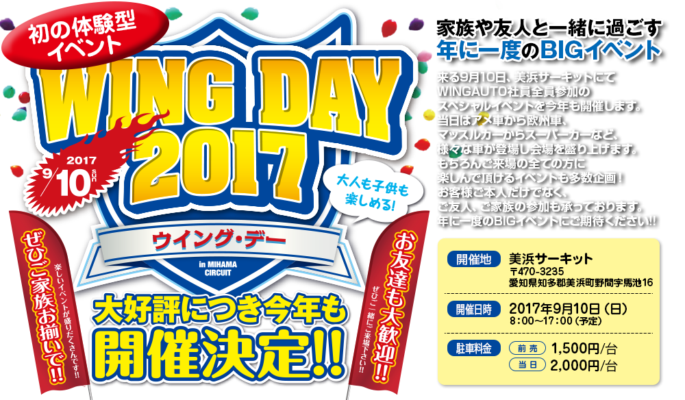 WING DAY 2017,大好評につき今年も開催決定!,家族や友人と一緒に過ごす年に一度のBIGイベント,来る9月10日、美浜サーキットにてWINGAUTO社員全員参加のスペシャルイベントを今年も開催します。当日はアメ車から欧州車、マッスルカーからスーパーカーなど、様々な車が登場し開場を盛り上げます。もちろん参加した全ての方は楽しんで頂けるイベントも多数企画!お客様ご本人だけでなく、ご友人、ご家族の参加も承っております。年に一度のBIGイベントにご期待ください!!,開催地：美浜サーキット,〒470-3235 愛知県知多郡美浜町野間字馬池16,開催日時:2017年9月10日(日),8：00〜17：00（予定）駐車料金：前売／1,500円/台,当日／2,000円/台