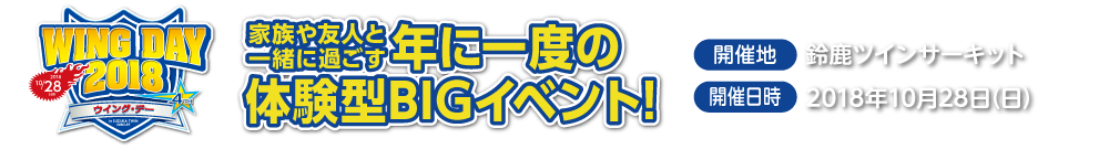 WING DAY 2018,大好評につき今年も開催決定!,家族や友人と一緒に過ごす年に一度のや意見がたBIGイベント,開催地：鈴鹿ツインサーキット,開催日時:2018年10月28日（日）