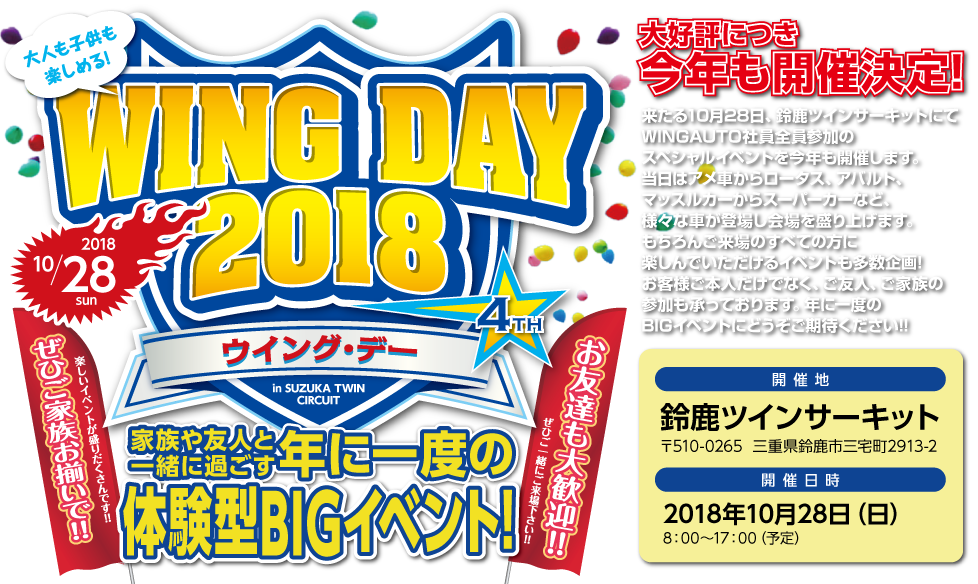 WING DAY 2018,大好評につき今年も開催決定!,家族や友人と一緒に過ごす年に一度のや意見がたBIGイベント,来たる10月28日、鈴鹿ツインサーキットにてWINGAUTO社員全員参加のスペシャルイベントを今年も開催します。当日はアメ車からロータス、アバルト、マッスルカーからスーパーカーなど、様々な車が登場し会場を盛り上げます。もちろんご来場のすべての方に楽しんでいただけるイベントも多数企画!お客様ご本人だけでなく、ご友人、ご家族の参加も承っております。年に一度のBIGイベントにどうぞご期待ください!!,開催地：鈴鹿ツインサーキット,〒510-0265  三重県鈴鹿市三宅町2913-2,開催日時:2018年10月28日（日）,8：00～17：00（予定）