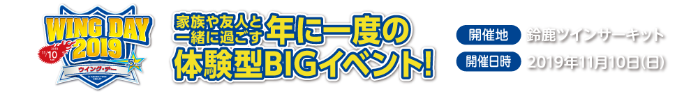 WING DAY 2019,大好評につき今年も開催決定!,家族や友人と一緒に過ごす年に一度のや意見がたBIGイベント,開催地：鈴鹿ツインサーキット,開催日時:2019年11月10日（日）