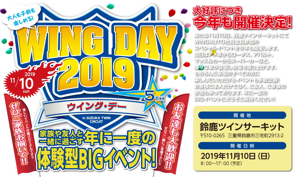 WING DAY 2019,大好評につき今年も開催決定!,家族や友人と一緒に過ごす年に一度のや意見がたBIGイベント,来たる10月28日、鈴鹿ツインサーキットにてWINGAUTO社員全員参加のスペシャルイベントを今年も開催します。当日はアメ車からロータス、アバルト、マッスルカーからスーパーカーなど、様々な車が登場し会場を盛り上げます。もちろんご来場のすべての方に楽しんでいただけるイベントも多数企画!お客様ご本人だけでなく、ご友人、ご家族の参加も承っております。年に一度のBIGイベントにどうぞご期待ください!!,開催地：鈴鹿ツインサーキット,〒510-0265  三重県鈴鹿市三宅町2913-2,開催日時:2019年11月10日（日）,8：00～17：00（予定）