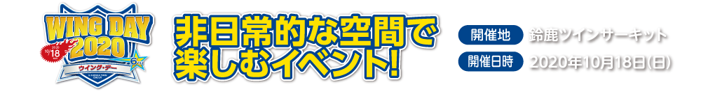 WING DAY 2019,大好評につき今年も開催決定!,家族や友人と一緒に過ごす年に一度のや意見がたBIGイベント,開催地：鈴鹿ツインサーキット,開催日時:2019年11月10日（日）