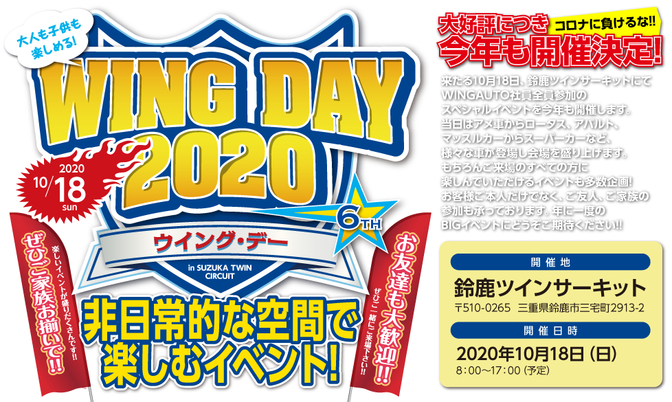 WING DAY 2020,大好評につき今年も開催決定!,家族や友人と一緒に過ごす年に一度のや意見がたBIGイベント,来たる10月28日、鈴鹿ツインサーキットにてWINGAUTO社員全員参加のスペシャルイベントを今年も開催します。当日はアメ車からロータス、アバルト、マッスルカーからスーパーカーなど、様々な車が登場し会場を盛り上げます。もちろんご来場のすべての方に楽しんでいただけるイベントも多数企画!お客様ご本人だけでなく、ご友人、ご家族の参加も承っております。年に一度のBIGイベントにどうぞご期待ください!!,開催地：鈴鹿ツインサーキット,〒510-0265  三重県鈴鹿市三宅町2913-2,開催日時:2020年10月18日（日）,8：00～17：00（予定）