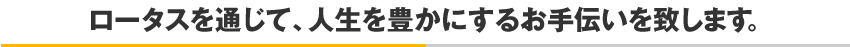 ロータスを通じて、人生を豊かにするお手伝いを致します。